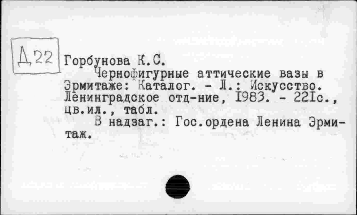 ﻿Горбунова К.G.
Чернофигурные аттические вазы в Эрмитаже: каталог. -Л.: Искусство. Ленинградское отц-ние, 1983. - 221с., цв.ил., табл.
3 надзаг.: Гос.ордена Ленина Эрмитаж.